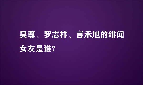 吴尊、罗志祥、言承旭的绯闻女友是谁?