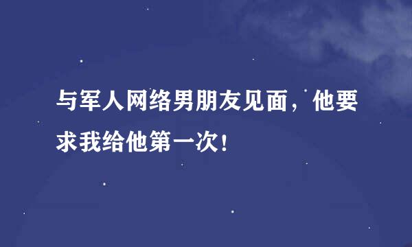 与军人网络男朋友见面，他要求我给他第一次！