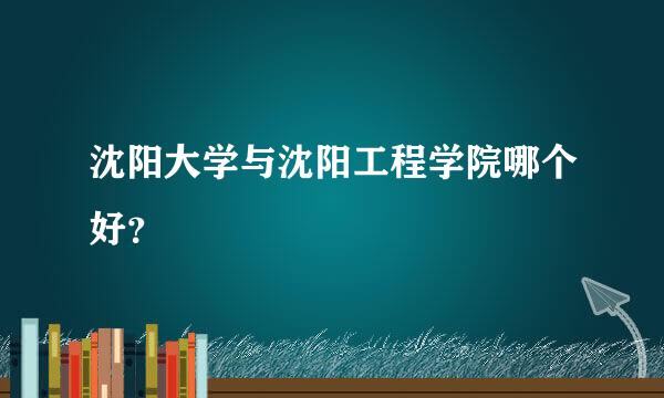 沈阳大学与沈阳工程学院哪个好？