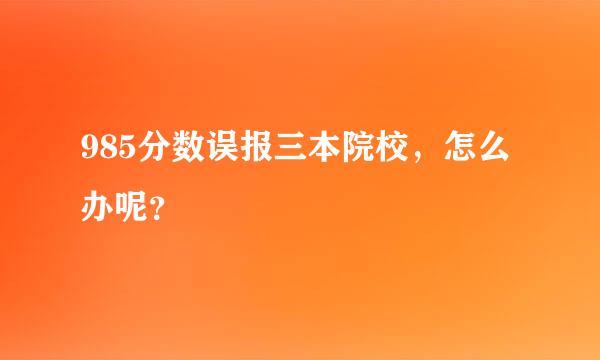 985分数误报三本院校，怎么办呢？