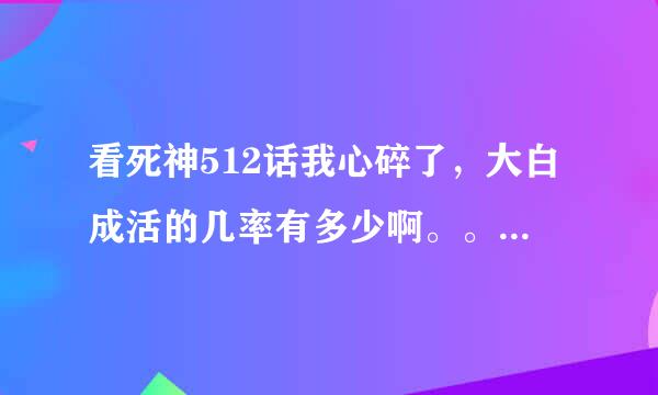 看死神512话我心碎了，大白成活的几率有多少啊。。。。。大白别死，求分析帝解析啊。。。。。