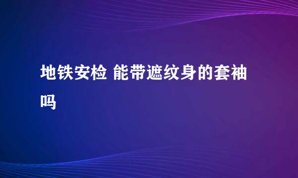 地铁安检 能带遮纹身的套袖吗