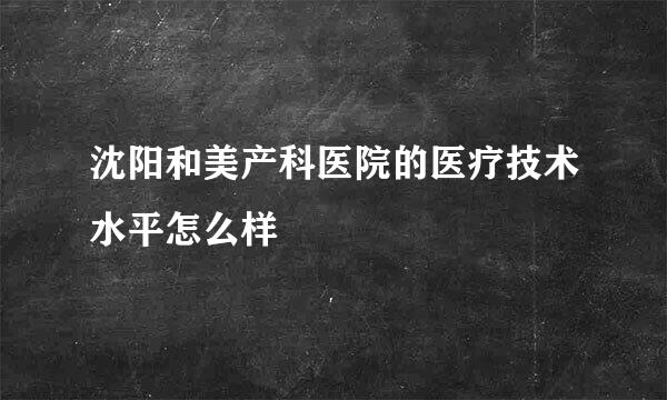 沈阳和美产科医院的医疗技术水平怎么样