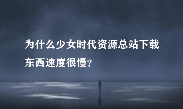 为什么少女时代资源总站下载东西速度很慢？