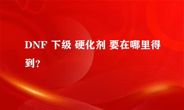 DNF 下级 硬化剂 要在哪里得到？