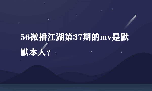 56微播江湖第37期的mv是默默本人？