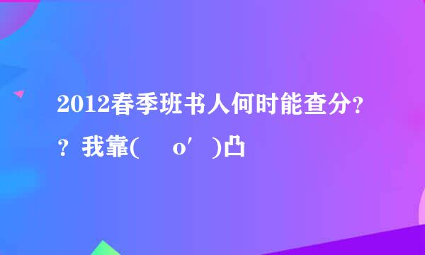 2012春季班书人何时能查分？？我靠( ‵o′)凸