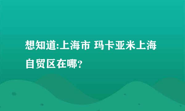 想知道:上海市 玛卡亚米上海自贸区在哪？