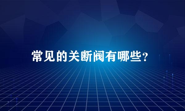 常见的关断阀有哪些？