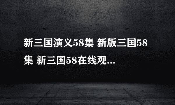 新三国演义58集 新版三国58集 新三国58在线观看 新版三国演义58高清 在线播放 安徽卫视 江苏卫视