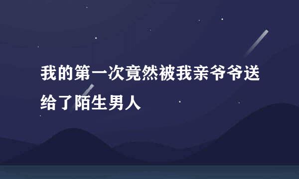 我的第一次竟然被我亲爷爷送给了陌生男人