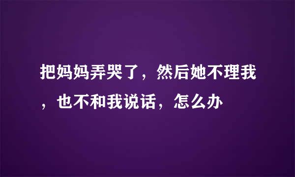 把妈妈弄哭了，然后她不理我，也不和我说话，怎么办