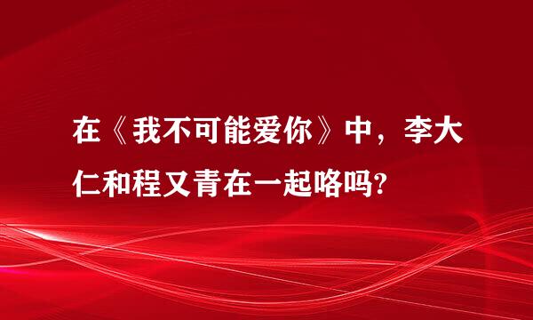 在《我不可能爱你》中，李大仁和程又青在一起咯吗?