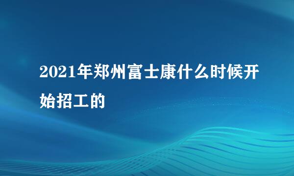 2021年郑州富士康什么时候开始招工的