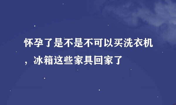 怀孕了是不是不可以买洗衣机，冰箱这些家具回家了