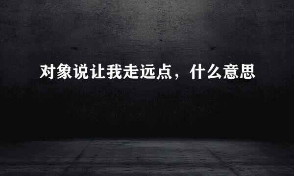 对象说让我走远点，什么意思