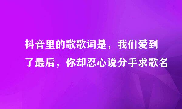 抖音里的歌歌词是，我们爱到了最后，你却忍心说分手求歌名