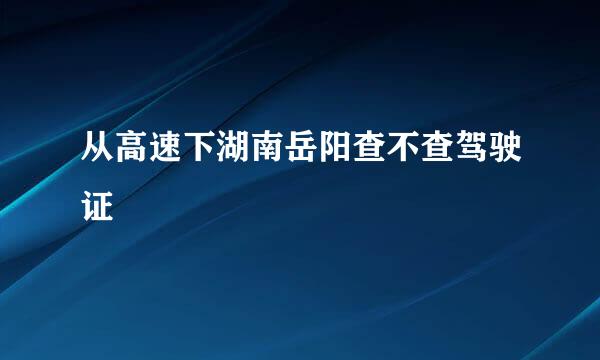 从高速下湖南岳阳查不查驾驶证