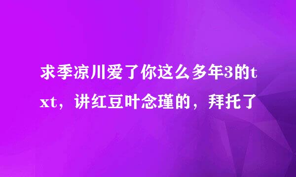 求季凉川爱了你这么多年3的txt，讲红豆叶念瑾的，拜托了