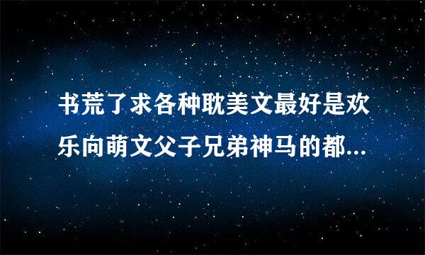 书荒了求各种耽美文最好是欢乐向萌文父子兄弟神马的都甩过来吧只求书名儿最好有简介叩谢各位大人>3<