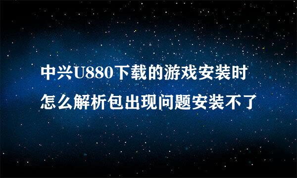 中兴U880下载的游戏安装时怎么解析包出现问题安装不了