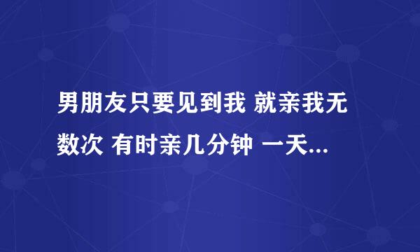 男朋友只要见到我 就亲我无数次 有时亲几分钟 一天亲了近一百多次