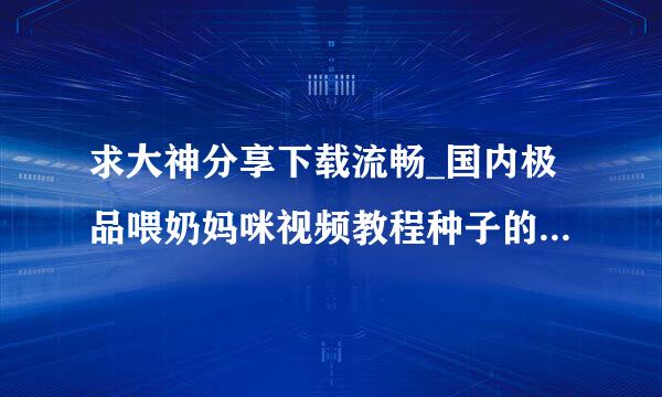 求大神分享下载流畅_国内极品喂奶妈咪视频教程种子的网址跪谢