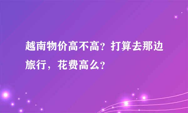 越南物价高不高？打算去那边旅行，花费高么？