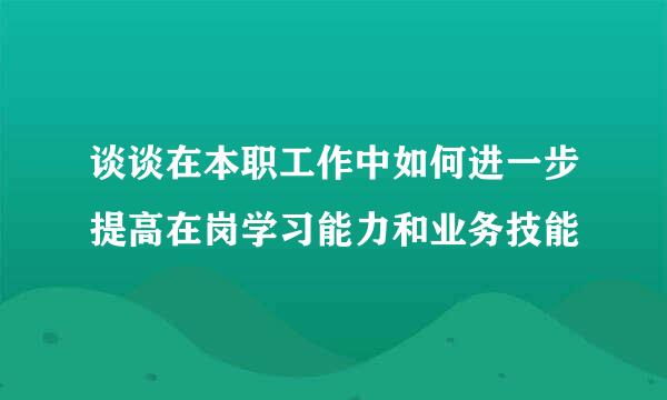 谈谈在本职工作中如何进一步提高在岗学习能力和业务技能