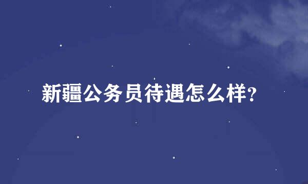 新疆公务员待遇怎么样？