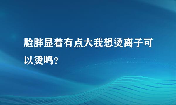 脸胖显着有点大我想烫离子可以烫吗？