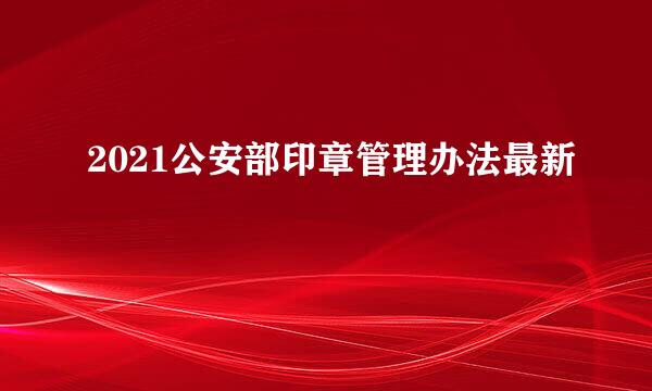 2021公安部印章管理办法最新