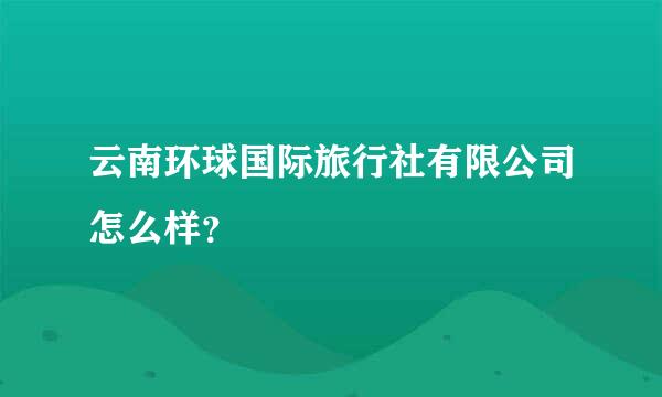 云南环球国际旅行社有限公司怎么样？