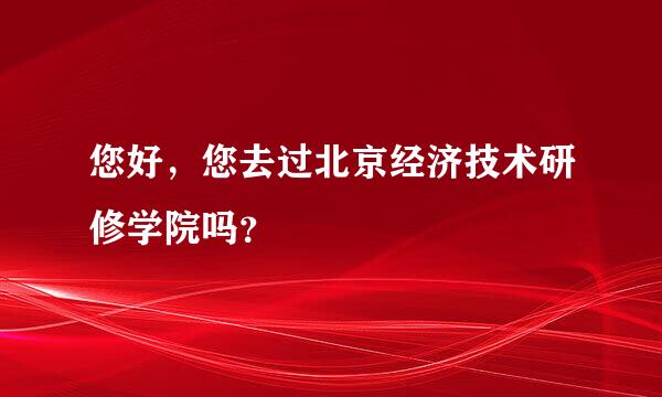 您好，您去过北京经济技术研修学院吗？