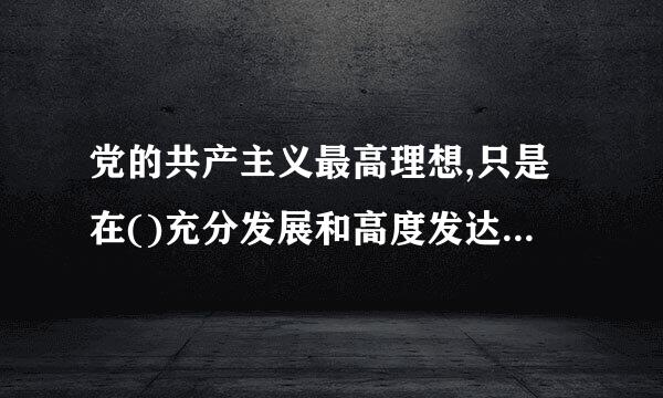 党的共产主义最高理想,只是在()充分发展和高度发达的基础上才能实现