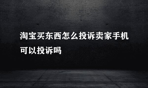 淘宝买东西怎么投诉卖家手机可以投诉吗