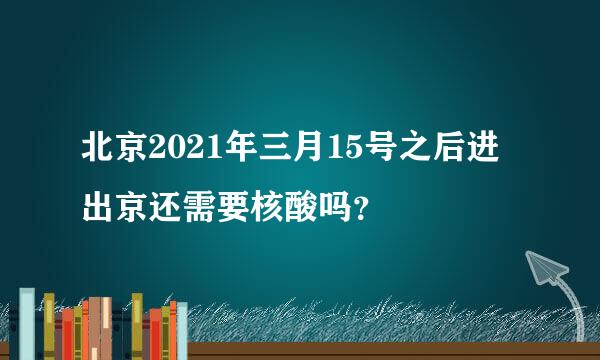 北京2021年三月15号之后进出京还需要核酸吗？