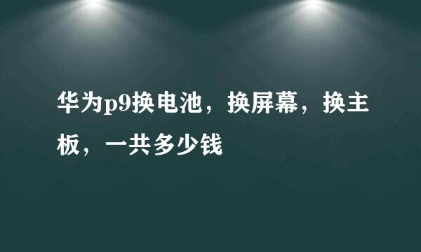 华为p9换电池，换屏幕，换主板，一共多少钱