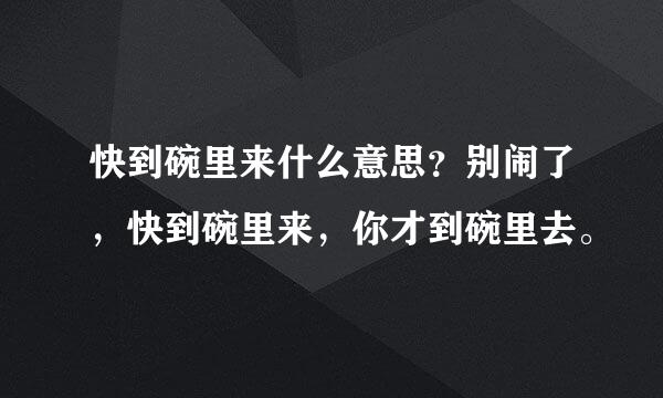 快到碗里来什么意思？别闹了，快到碗里来，你才到碗里去。