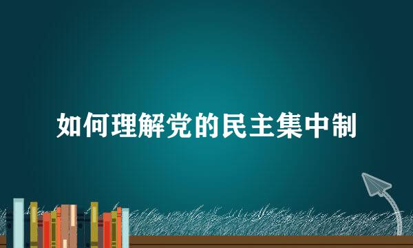 如何理解党的民主集中制