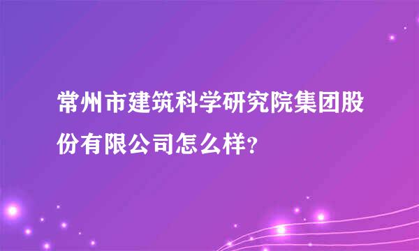 常州市建筑科学研究院集团股份有限公司怎么样？