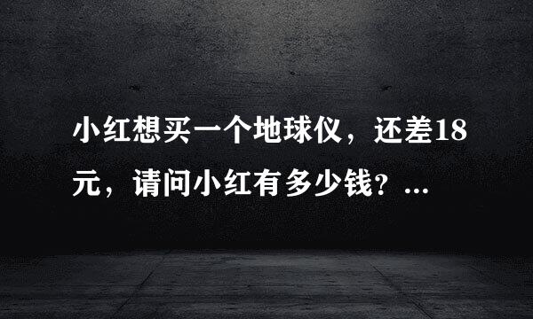 小红想买一个地球仪，还差18元，请问小红有多少钱？ 求大神看一下