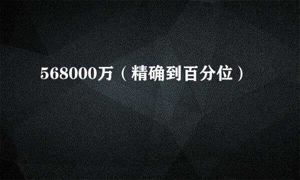 568000万（精确到百分位）