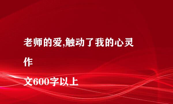 老师的爱,触动了我的心灵
作文600字以上