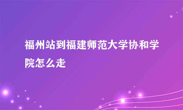 福州站到福建师范大学协和学院怎么走