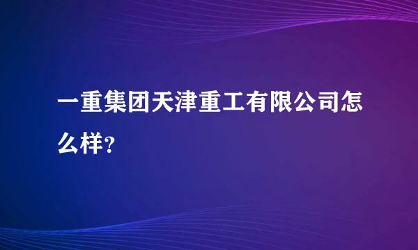 一重集团天津重工有限公司怎么样？