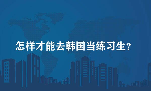 怎样才能去韩国当练习生？