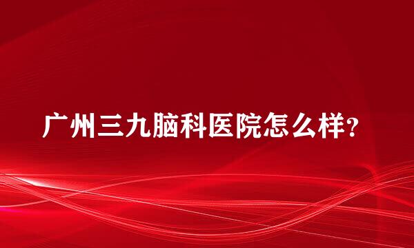 广州三九脑科医院怎么样？