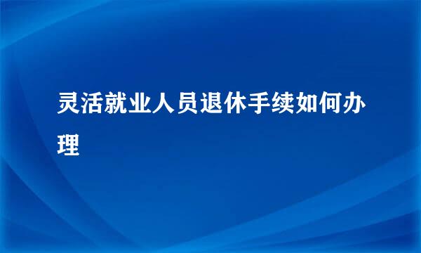 灵活就业人员退休手续如何办理