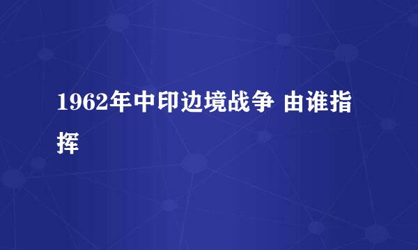 1962年中印边境战争 由谁指挥